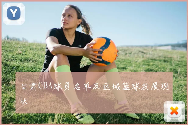 甘肃CBA球员名单及区域篮球发展现状