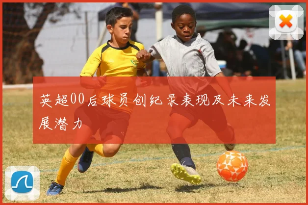 英超00后球员创纪录表现及未来发展潜力