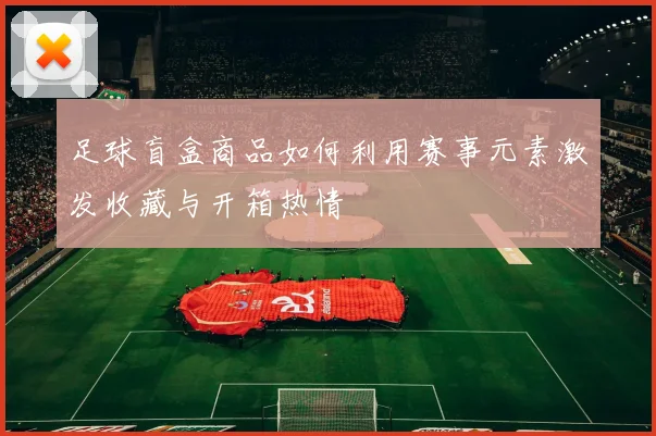 足球盲盒商品如何利用赛事元素激发收藏与开箱热情