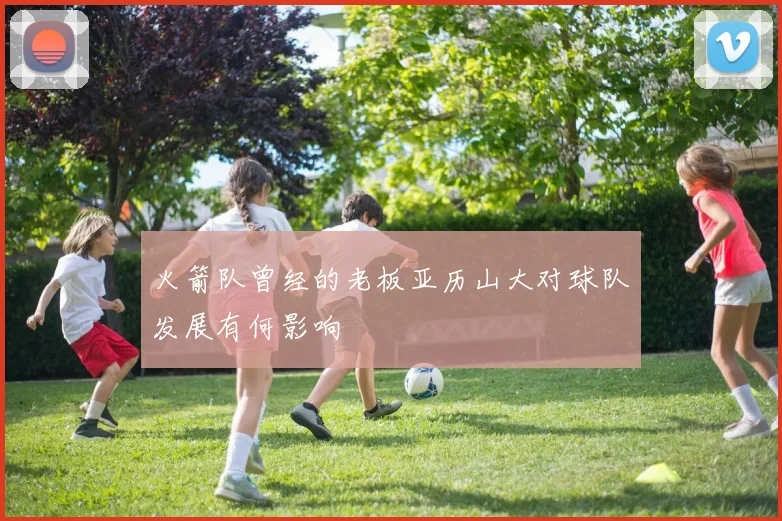 火箭队曾经的老板亚历山大对球队发展有何影响