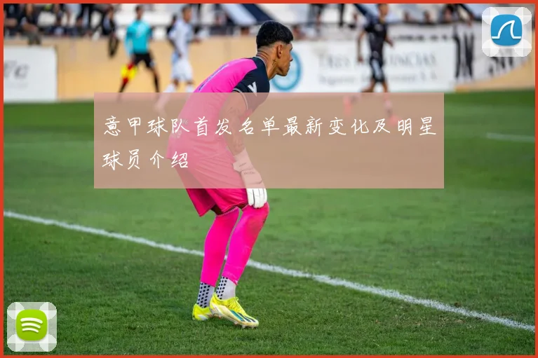 意甲球队首发名单最新变化及明星球员介绍