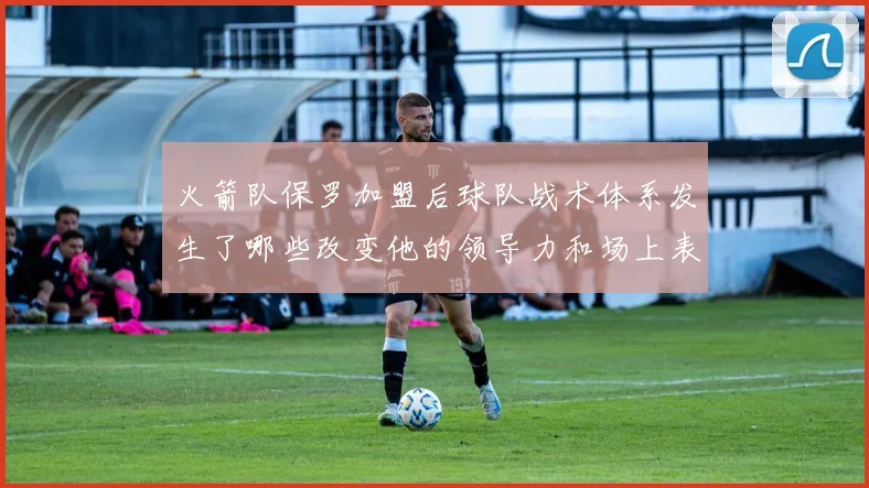 火箭队保罗加盟后球队战术体系发生了哪些改变他的领导力和场上表现如何助力球队